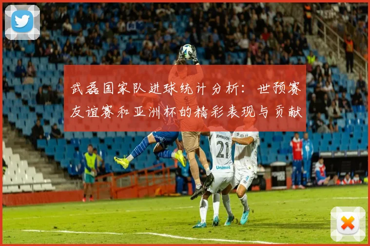 武磊国家队进球统计分析：世预赛友谊赛和亚洲杯的精彩表现与贡献