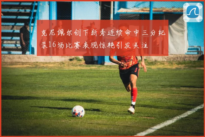 克尼佩尔创下新秀连续命中三分纪录16场比赛表现惊艳引发关注