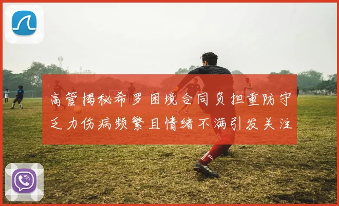 高管揭秘希罗困境合同负担重防守乏力伤病频繁且情绪不满引发关注