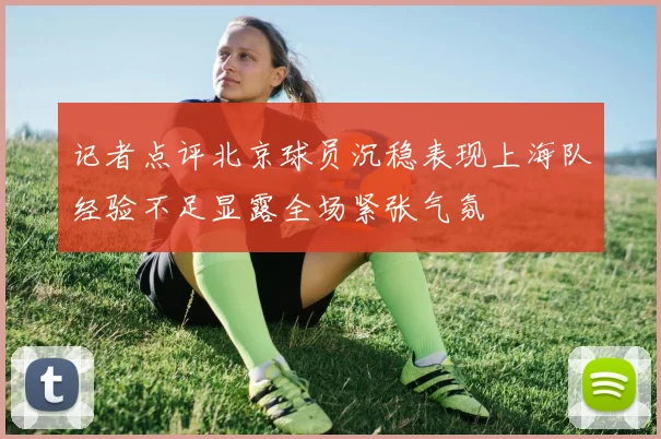 记者点评北京球员沉稳表现上海队经验不足显露全场紧张气氛