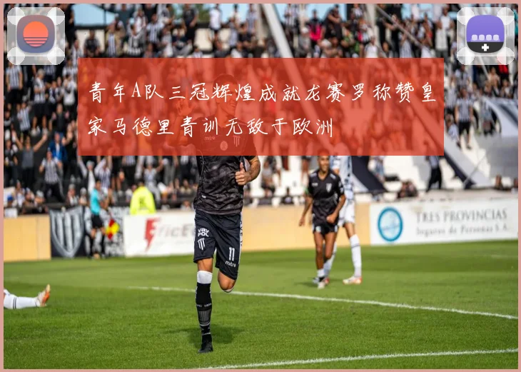 青年A队三冠辉煌成就龙赛罗称赞皇家马德里青训无敌于欧洲