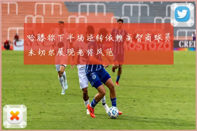 哈滕称下半场逆转依赖高智商球员米切尔展现老将风范