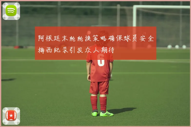 阿根廷末轮轮换策略确保球员安全梅西纪录引发众人期待