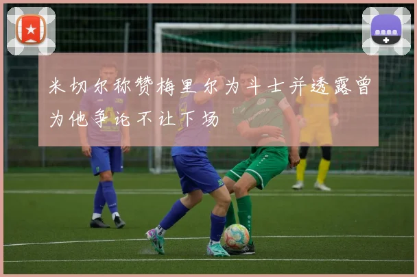 米切尔称赞梅里尔为斗士并透露曾为他争论不让下场