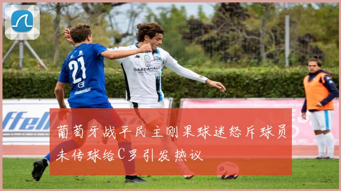 葡萄牙战平民主刚果球迷怒斥球员未传球给C罗引发热议