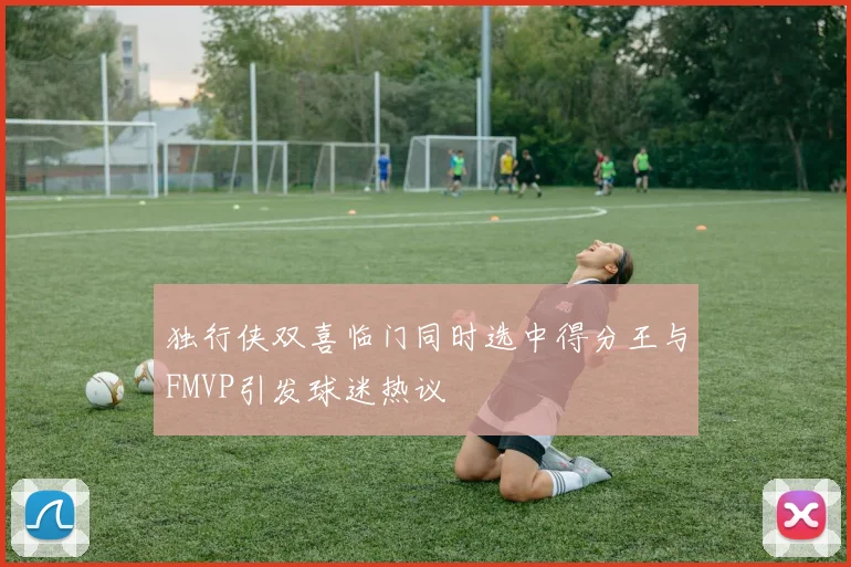 独行侠双喜临门同时选中得分王与FMVP引发球迷热议