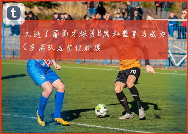 久违了葡萄牙球员B席加盟皇马成为C罗离队后首位新援