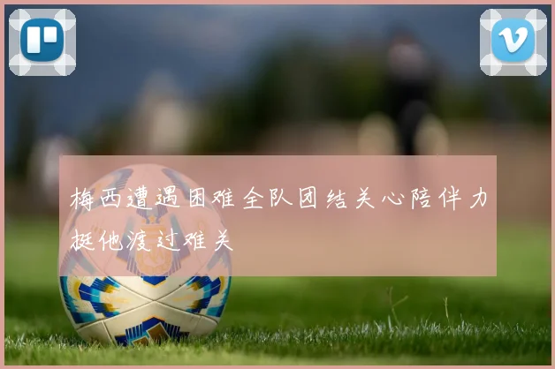 梅西遭遇困难全队团结关心陪伴力挺他渡过难关