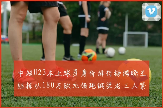 中超U23本土球员身价排行榜揭晓王钰栋以180万欧元领跑铜梁龙三人紧随其后