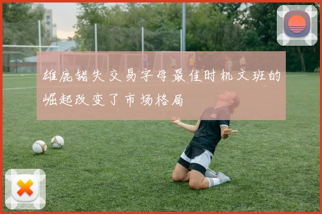 雄鹿错失交易字母最佳时机文班的崛起改变了市场格局