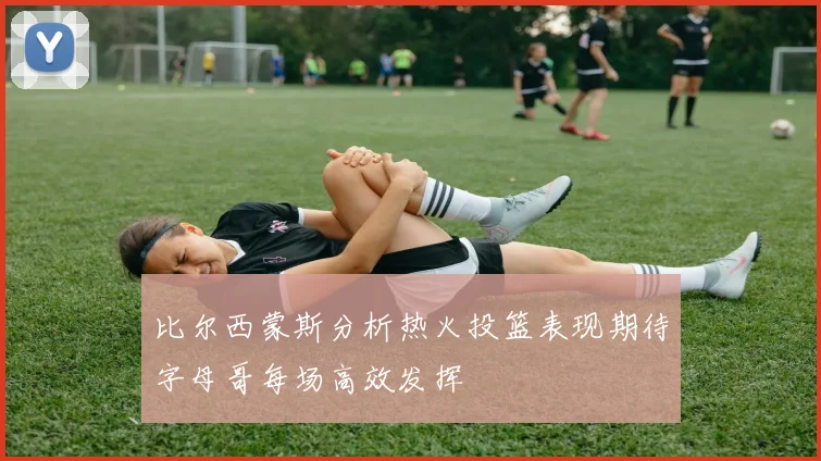 比尔西蒙斯分析热火投篮表现期待字母哥每场高效发挥