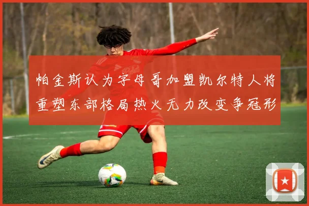 帕金斯认为字母哥加盟凯尔特人将重塑东部格局热火无力改变争冠形势