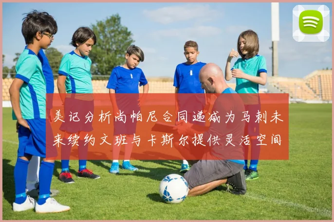 美记分析尚帕尼合同递减为马刺未来续约文班与卡斯尔提供灵活空间