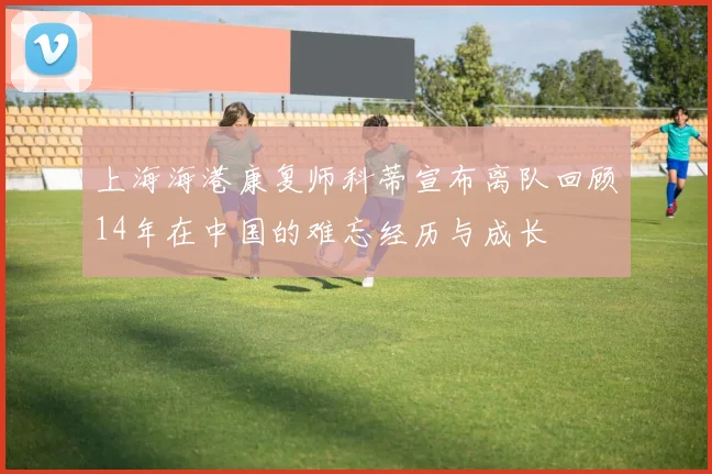 上海海港康复师科蒂宣布离队回顾14年在中国的难忘经历与成长