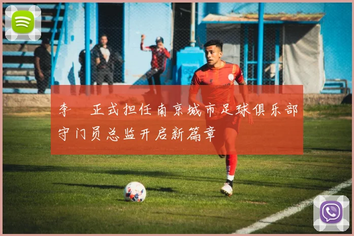 李勣正式担任南京城市足球俱乐部守门员总监开启新篇章