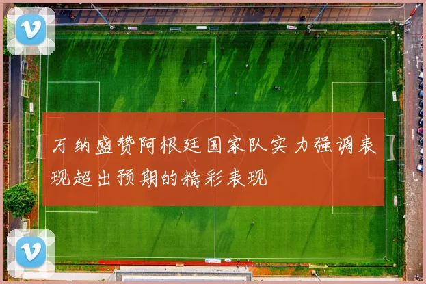 万纳盛赞阿根廷国家队实力强调表现超出预期的精彩表现