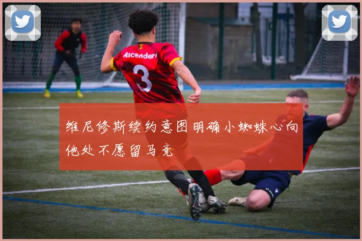 维尼修斯续约意图明确小蜘蛛心向他处不愿留马竞