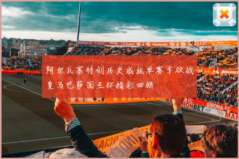阿尔瓦塞特创历史成就单赛季双战皇马巴萨国王杯精彩回顾