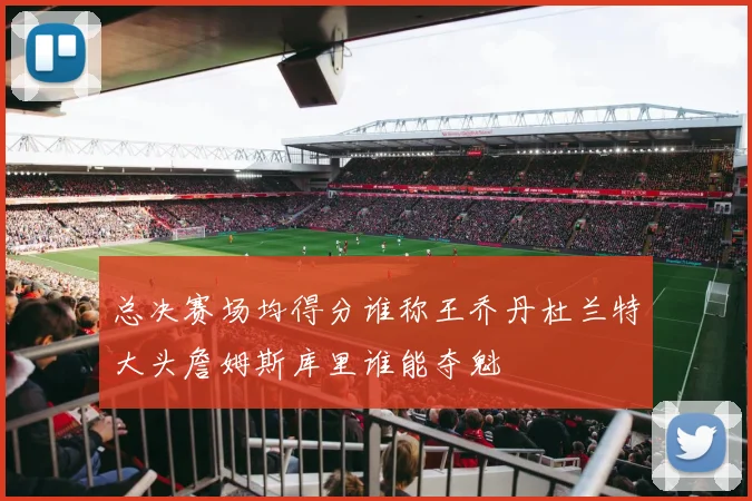 总决赛场均得分谁称王乔丹杜兰特大头詹姆斯库里谁能夺魁