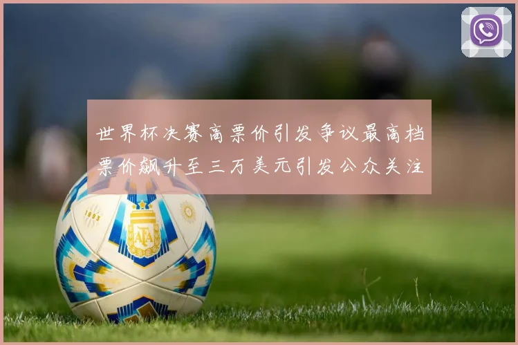 世界杯决赛高票价引发争议最高档票价飙升至三万美元引发公众关注