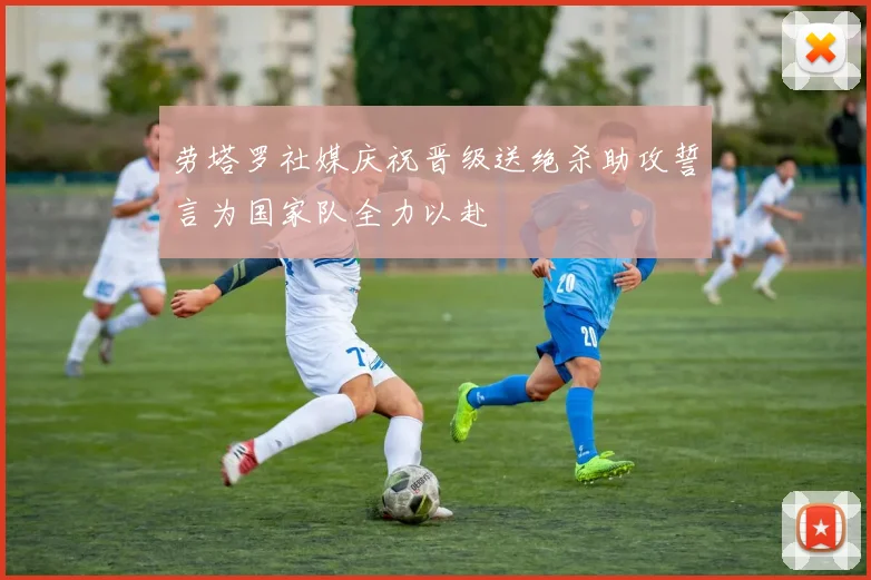 劳塔罗社媒庆祝晋级送绝杀助攻誓言为国家队全力以赴