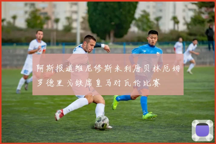 阿斯报道维尼修斯米利唐贝林厄姆罗德里戈缺席皇马对瓦伦比赛