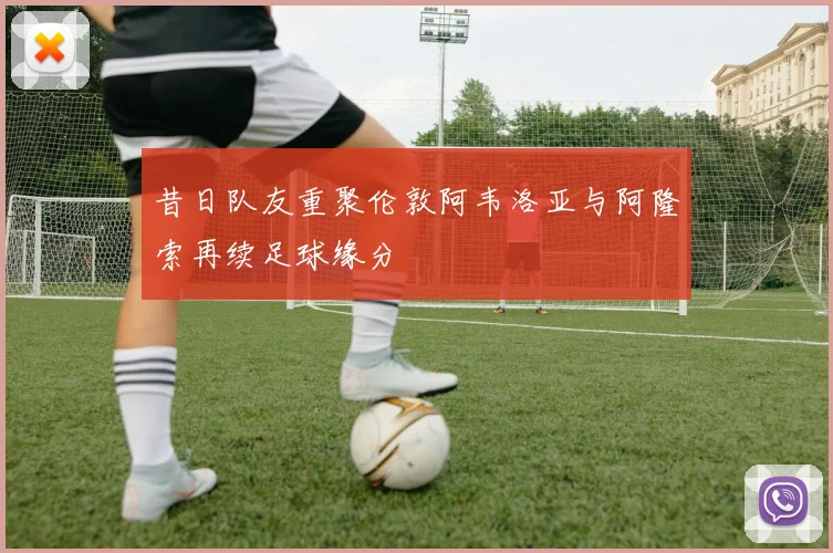昔日队友重聚伦敦阿韦洛亚与阿隆索再续足球缘分