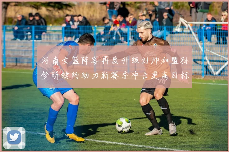 河南女篮阵容再度升级刘帅加盟孙梦昕续约助力新赛季冲击更高目标